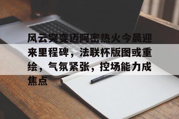 风云突变迈阿密热火今晨迎来里程碑，法联杯版图或重绘，气氛紧张，控场能力成焦点的简单介绍-九游