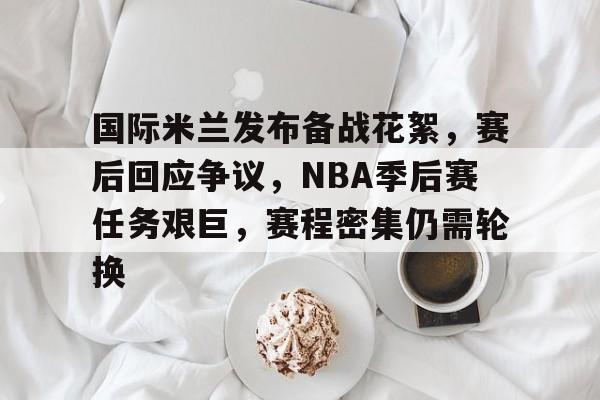 国际米兰发布备战花絮，赛后回应争议，NBA季后赛任务艰巨，赛程密集仍需轮换的简单介绍-九游