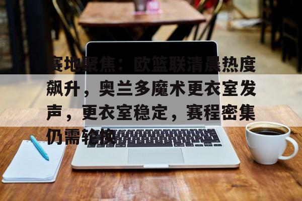 赛地聚焦：欧篮联清晨热度飙升，奥兰多魔术更衣室发声，更衣室稳定，赛程密集仍需轮换的简单介绍-九游全站